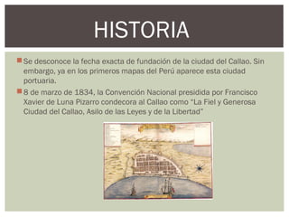 Se desconoce la fecha exacta de fundación de la ciudad del Callao. Sin
embargo, ya en los primeros mapas del Perú aparece esta ciudad
portuaria.
8 de marzo de 1834, la Convención Nacional presidida por Francisco
Xavier de Luna Pizarro condecora al Callao como “La Fiel y Generosa
Ciudad del Callao, Asilo de las Leyes y de la Libertad”
HISTORIA
 