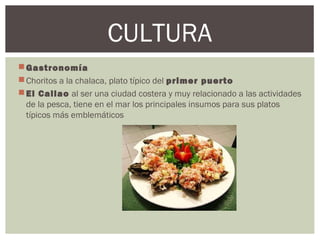Gastronomía
Choritos a la chalaca, plato típico del primer puerto
El Callao al ser una ciudad costera y muy relacionado a las actividades
de la pesca, tiene en el mar los principales insumos para sus platos
típicos más emblemáticos
CULTURA
 