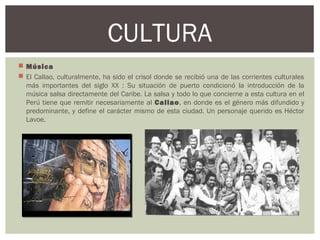  Música
 El Callao, culturalmente, ha sido el crisol donde se recibió una de las corrientes culturales
más importantes del siglo XX : Su situación de puerto condicionó la introducción de la
música salsa directamente del Caribe. La salsa y todo lo que concierne a esta cultura en el
Perú tiene que remitir necesariamente al Callao, en donde es el género más difundido y
predominante, y define el carácter mismo de esta ciudad. Un personaje querido es Héctor
Lavoe.
CULTURA
 