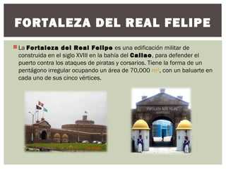 La Fortaleza del Real Felipe es una edificación militar de
construida en el siglo XVIII en la bahía del Callao, para defender el
puerto contra los ataques de piratas y corsarios. Tiene la forma de un
pentágono irregular ocupando un área de 70,000 m², con un baluarte en
cada uno de sus cinco vértices.
FORTALEZA DEL REAL FELIPE
 