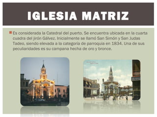 Es considerada la Catedral del puerto. Se encuentra ubicada en la cuarta
cuadra del jirón Gálvez. Inicialmente se llamó San Simón y San Judas
Tadeo, siendo elevada a la categoría de parroquia en 1834. Una de sus
peculiaridades es su campana hecha de oro y bronce.
IGLESIA MATRIZ
 