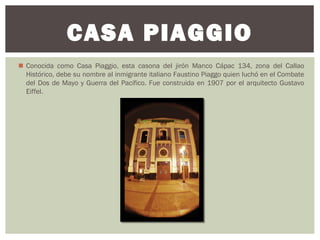  Conocida como Casa Piaggio, esta casona del jirón Manco Cápac 134, zona del Callao
Histórico, debe su nombre al inmigrante italiano Faustino Piaggo quien luchó en el Combate
del Dos de Mayo y Guerra del Pacífico. Fue construida en 1907 por el arquitecto Gustavo
Eiffel.
CASA PIAGGIO
 