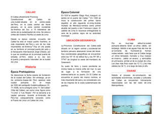 CALLAO
El Callao,oficialmente Provincia
Constitucional del Callao, es
una ciudad situada en el centro-oeste
del Perú, en la costa central del litoral
peruano, en la zona central occidental
de América del Sur, a 15 kilómetros del
centro de la ciudadcapital de Lima. Se ubica a
orillas del Océano Pacífico al oeste de Lima
Desde la época colonial, el puerto del
Callao ha sido el mayor puerto marítimo, el
más importante del Perú y uno de los más
importantes de América.
6
Hoy en día posee
en su territorio el principal puerto del país y
el Aeropuerto Internacional Jorge Chávez, por
lo que se constituye en la principal puerta de
entrada al Perú, estos a su vez son
el puerto y aeropuerto 'naturales' de la ciudad
de Lima
Historia
Época Prehispánica
Se desconoce la fecha exacta de fundación
de la ciudad del Callao. Sin embargo, ya en
los primeros mapas del Perú aparece esta
ciudad portuaria. En el mapa
de 1635 del cartógrafo GuiljelmusBlaeuw (15
71-1638), se le consigna como “V. Del Callao”
(Villa del Callao), así como Lima, figura como
“V.Lima” o “Los Reyes”. Por la cercanía a la
capital peruana, durante el Virreinato del
Perú fue coloquialmente conocido como
el Puerto de Lima o el Callao de Lima.
Época Colonial
En 1537 el español Diego Ruiz inauguró un
tambo en el puerto del Callao.
12
En 1555 se
inicia la construcción del primer barrio
español, al año siguiente el virrey Andrés
Hurtado de Mendoza nombra como primer
alcalde del puerto a don Francisco López. El
cabildo de Lima lo reconoce entregándole la
vara de la justicia, signo de su autoridad
municipal.
UBICACIÓN GEOGRAFICA
La Provincia Constitucional del Callao está
situado en la región central y occidental del
territorio peruano abarcando zonas del litoral.
Sus coordenadas geográficas se encuentran
entre los 10º 15’ de latitud Sur y los 75º 38' y
77º47' de longitud al oeste del meridiano de
Greenwich.
Su suelo de llano y suave pendiente se
inclina hasta la misma orilla del mar, lo que
da lugar a la formación de una
extensa bahía en su puerto. En El Callao se
encuentra el puerto del mismo nombre, el
más importante del país y es considerado uno
de los mejores de la costa sudamericana del
pacífico.
CLIMA
Por su muy baja altitud la ciudad
portuaria debería tener un clima cálido, sin
embargo, debido a las aguas frías del mar de
la Corriente de Humboldt se forman
nubes estrato ; esto hace que el Callao tenga
un clima templado, húmedo y muy nuboso
en invierno , cálido en verano, y semicálido
en primavera, similar al de la ciudad de Lima.
Los días más fríos rozan los 13 °C y los más
cálidos los 30 °C, a lo largo de todo el año.
CIUDAD
Debido al proceso de conurbación, las
actividades económicas, sociales y culturales
del Callao se encuentran íntimamente
relacionadas con las del resto de Lima
Metropolitana.
 