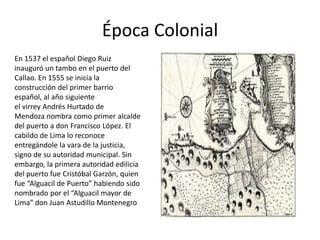 Época Colonial
En 1537 el español Diego Ruiz
inauguró un tambo en el puerto del
Callao. En 1555 se inicia la
construcción del primer barrio
español, al año siguiente
el virrey Andrés Hurtado de
Mendoza nombra como primer alcalde
del puerto a don Francisco López. El
cabildo de Lima lo reconoce
entregándole la vara de la justicia,
signo de su autoridad municipal. Sin
embargo, la primera autoridad edilicia
del puerto fue Cristóbal Garzón, quien
fue “Alguacil de Puerto” habiendo sido
nombrado por el “Alguacil mayor de
Lima” don Juan Astudillo Montenegro
 