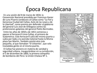 Época Republicana
En una sesión del 8 de marzo de 1834, la
Convención Nacional presidida por Francisco Xavier
de Luna Pizarro condecora al Callao como “La Fiel y
Generosa Ciudad del Callao, Asilo de las Leyes y de
la Libertad”, como premio por defender al gobierno
del general Luis José de Orbegoso contra las
pretensiones golpistas del general Pedro Bermúdez.
Entre los años de 1850 y de 1851 comienza a
operar el ferrocarril Lima-Callao, el primero de
Sudamérica. Este ferrocarril salía del mismo puerto y
subía por toda a la avenida Colonial hasta la Misma
plaza San Martín. También existió otro más
pequeño, al que llamaban "El Urbanito", que solo
trasladaba gente en el mismo puerto.
El Callao fue pionero en materia de sanidad y
seguridad urbana, inaugurándose en su jurisdicción,
el 5 de diciembre de 1860, la primera compañía
de bomberos del Perú: la Unión Chalaca Nº 1.
 