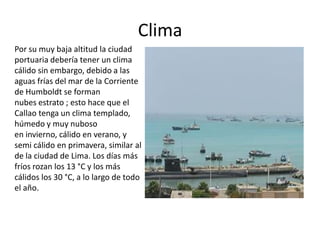 Clima
Por su muy baja altitud la ciudad
portuaria debería tener un clima
cálido sin embargo, debido a las
aguas frías del mar de la Corriente
de Humboldt se forman
nubes estrato ; esto hace que el
Callao tenga un clima templado,
húmedo y muy nuboso
en invierno, cálido en verano, y
semi cálido en primavera, similar al
de la ciudad de Lima. Los días más
fríos rozan los 13 °C y los más
cálidos los 30 °C, a lo largo de todo
el año.
 