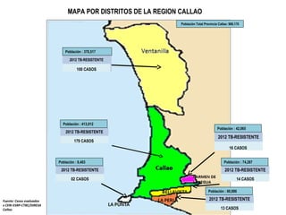 MAPA POR DISTRITOS DE LA REGION CALLAO
Población Total Provincia Callao: 969,170
Fuente: Casos evaluados
x CERI-ESRP-CTBC/DIRESA
Callao
2012 TB-RESISTENTE
100 CASOS
2012 TB-RESISTENTE
179 CASOS
2012 TB-RESISTENTE
16 CASOS
2012 TB-RESISTENTE
14 CASOS
2012 TB-RESISTENTE
13 CASOS
2012 TB-RESISTENTE
02 CASOS
Población : 370,517
Población : 413,012
Población : 8,403 Población : 74,287
Población : 42,065
Población : 60,886
 