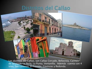 Los distritos del Callao, son Callao Cercado, Bellavista, Carmen
de la Legua, La Perla, La Punta, Ventanilla. Además cuenta con 4
islas, San Lorenzo, El Frontón, Covinzas y Redonda.
 