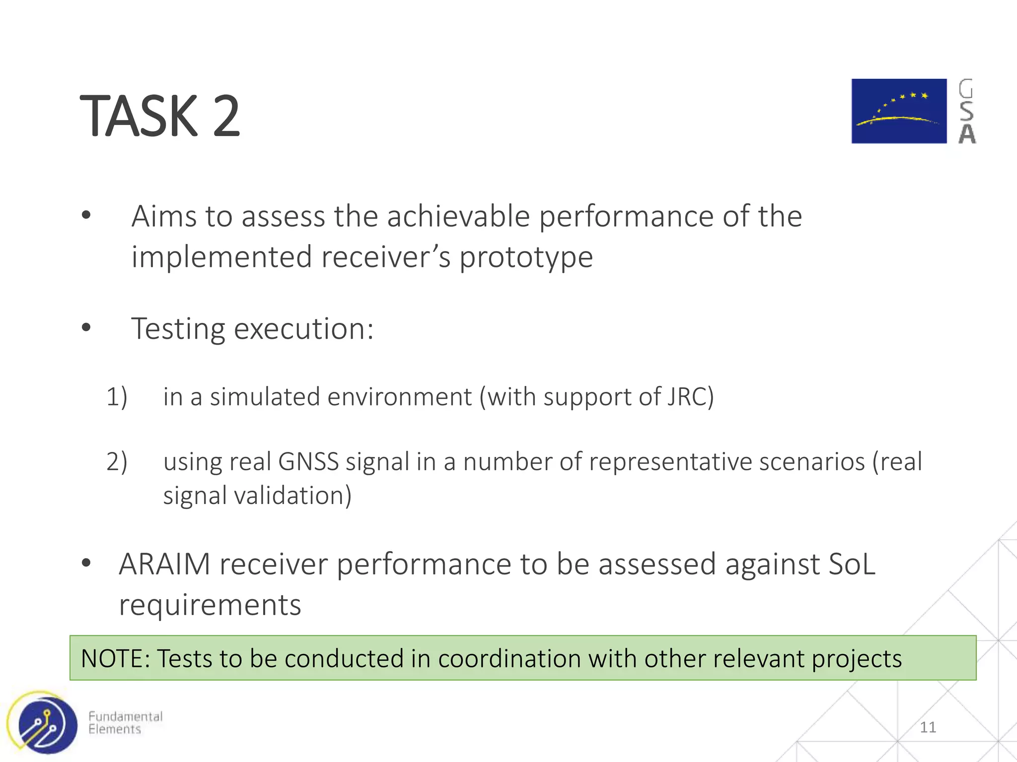 • Aims to assess the achievable performance of the
implemented receiver’s prototype
• Testing execution:
1) in a simulated environment (with support of JRC)
2) using real GNSS signal in a number of representative scenarios (real
signal validation)
• ARAIM receiver performance to be assessed against SoL
requirements
TASK 2
11
NOTE: Tests to be conducted in coordination with other relevant projects
 