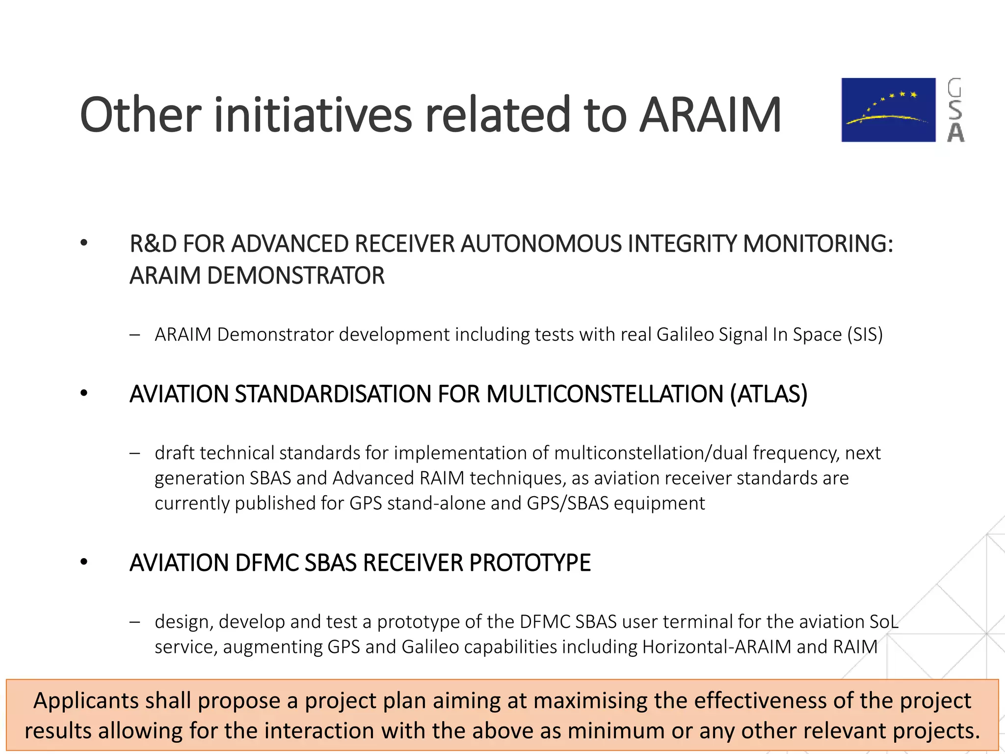 • R&D FOR ADVANCED RECEIVER AUTONOMOUS INTEGRITY MONITORING:
ARAIM DEMONSTRATOR
‒ ARAIM Demonstrator development including tests with real Galileo Signal In Space (SIS)
• AVIATION STANDARDISATION FOR MULTICONSTELLATION (ATLAS)
‒ draft technical standards for implementation of multiconstellation/dual frequency, next
generation SBAS and Advanced RAIM techniques, as aviation receiver standards are
currently published for GPS stand-alone and GPS/SBAS equipment
• AVIATION DFMC SBAS RECEIVER PROTOTYPE
‒ design, develop and test a prototype of the DFMC SBAS user terminal for the aviation SoL
service, augmenting GPS and Galileo capabilities including Horizontal-ARAIM and RAIM
Other initiatives related to ARAIM
12
Applicants shall propose a project plan aiming at maximising the effectiveness of the project
results allowing for the interaction with the above as minimum or any other relevant projects.
 