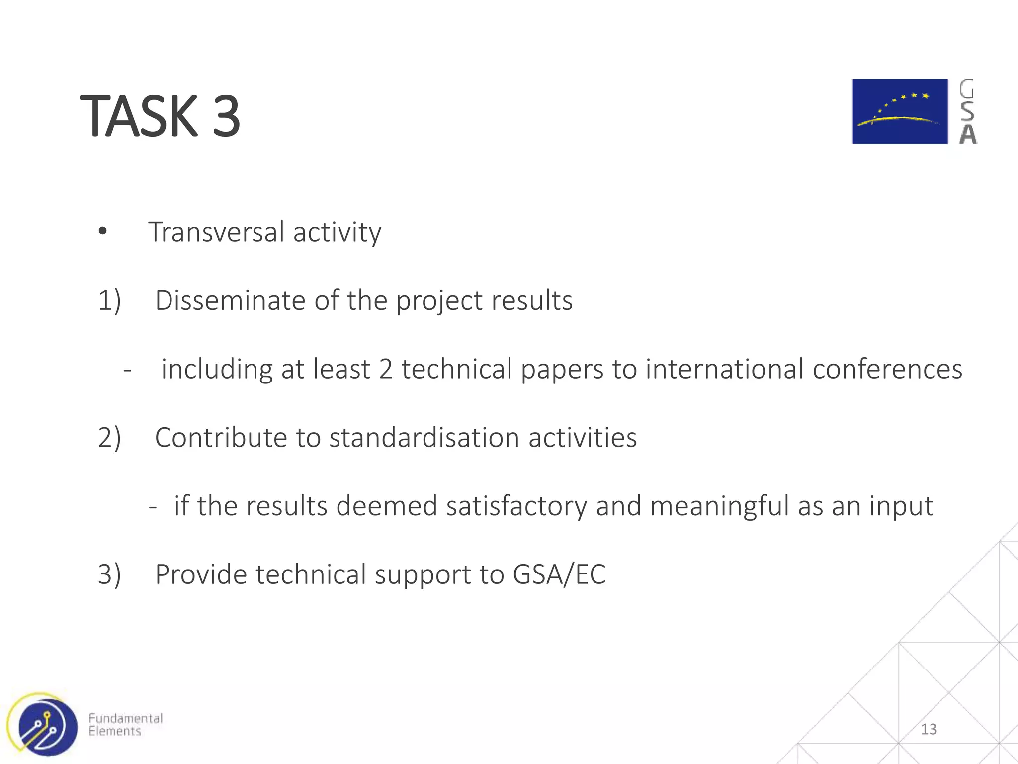 TASK 3
13
• Transversal activity
1) Disseminate of the project results
- including at least 2 technical papers to international conferences
2) Contribute to standardisation activities
- if the results deemed satisfactory and meaningful as an input
3) Provide technical support to GSA/EC
 