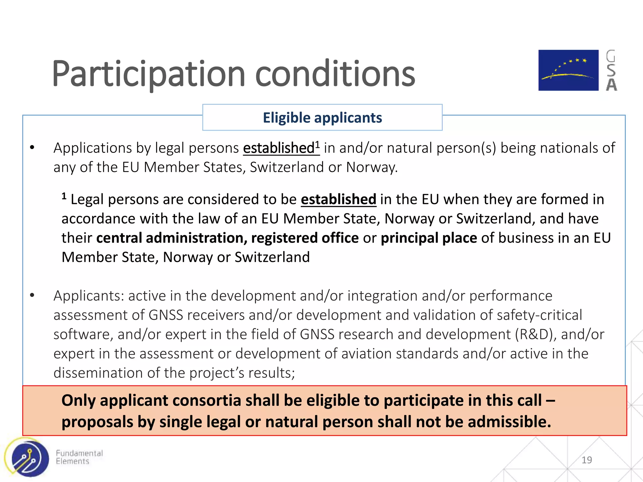 Participation conditions
19
• Applications by legal persons established1 in and/or natural person(s) being nationals of
any of the EU Member States, Switzerland or Norway.
1 Legal persons are considered to be established in the EU when they are formed in
accordance with the law of an EU Member State, Norway or Switzerland, and have
their central administration, registered office or principal place of business in an EU
Member State, Norway or Switzerland
• Applicants: active in the development and/or integration and/or performance
assessment of GNSS receivers and/or development and validation of safety-critical
software, and/or expert in the field of GNSS research and development (R&D), and/or
expert in the assessment or development of aviation standards and/or active in the
dissemination of the project’s results;
Eligible applicants
Only applicant consortia shall be eligible to participate in this call –
proposals by single legal or natural person shall not be admissible.
 