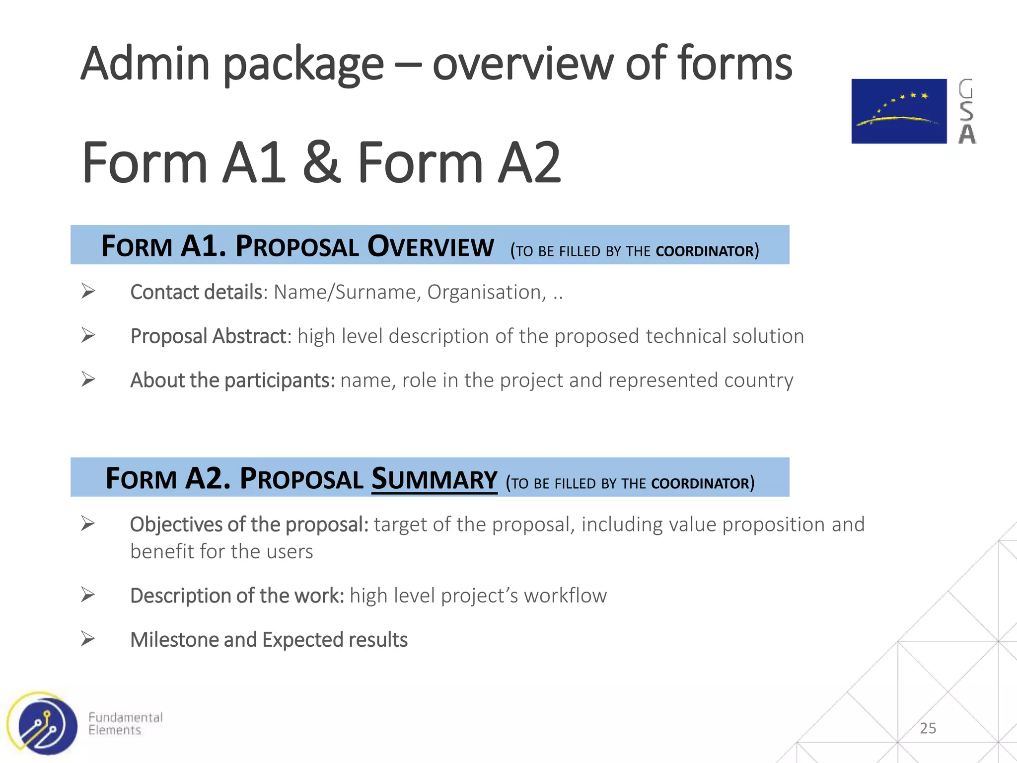 25
Admin package – overview of forms
Form A1 & Form A2
 Contact details: Name/Surname, Organisation, ..
 Proposal Abstract: high level description of the proposed technical solution
 About the participants: name, role in the project and represented country
FORM A1. PROPOSAL OVERVIEW (TO BE FILLED BY THE COORDINATOR)
FORM A2. PROPOSAL SUMMARY (TO BE FILLED BY THE COORDINATOR)
 Objectives of the proposal: target of the proposal, including value proposition and
benefit for the users
 Description of the work: high level project’s workflow
 Milestone and Expected results
 