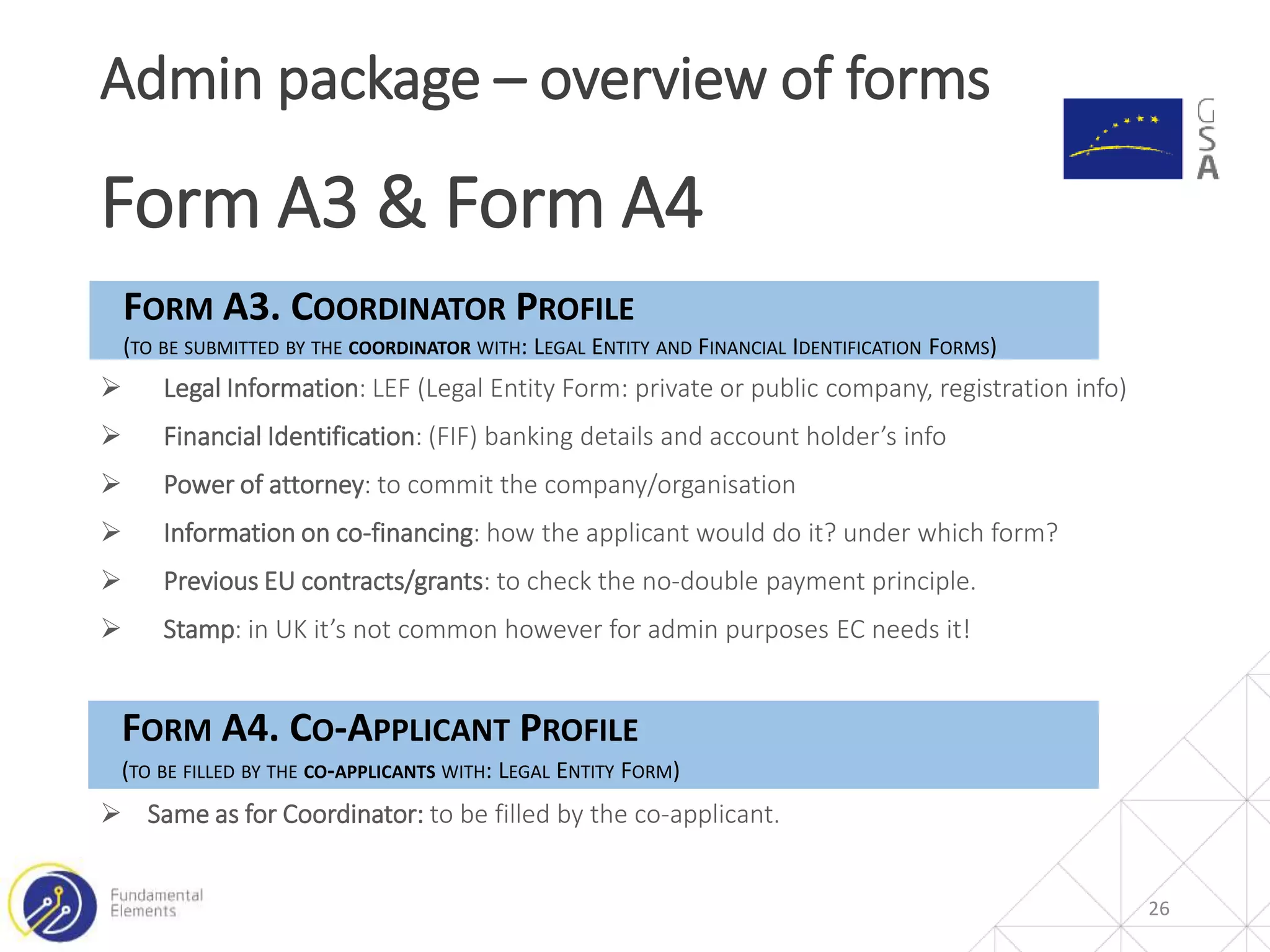 26
Admin package – overview of forms
Form A3 & Form A4
FORM A3. COORDINATOR PROFILE
(TO BE SUBMITTED BY THE COORDINATOR WITH: LEGAL ENTITY AND FINANCIAL IDENTIFICATION FORMS)
 Legal Information: LEF (Legal Entity Form: private or public company, registration info)
 Financial Identification: (FIF) banking details and account holder’s info
 Power of attorney: to commit the company/organisation
 Information on co-financing: how the applicant would do it? under which form?
 Previous EU contracts/grants: to check the no-double payment principle.
 Stamp: in UK it’s not common however for admin purposes EC needs it!
FORM A4. CO-APPLICANT PROFILE
(TO BE FILLED BY THE CO-APPLICANTS WITH: LEGAL ENTITY FORM)
 Same as for Coordinator: to be filled by the co-applicant.
 