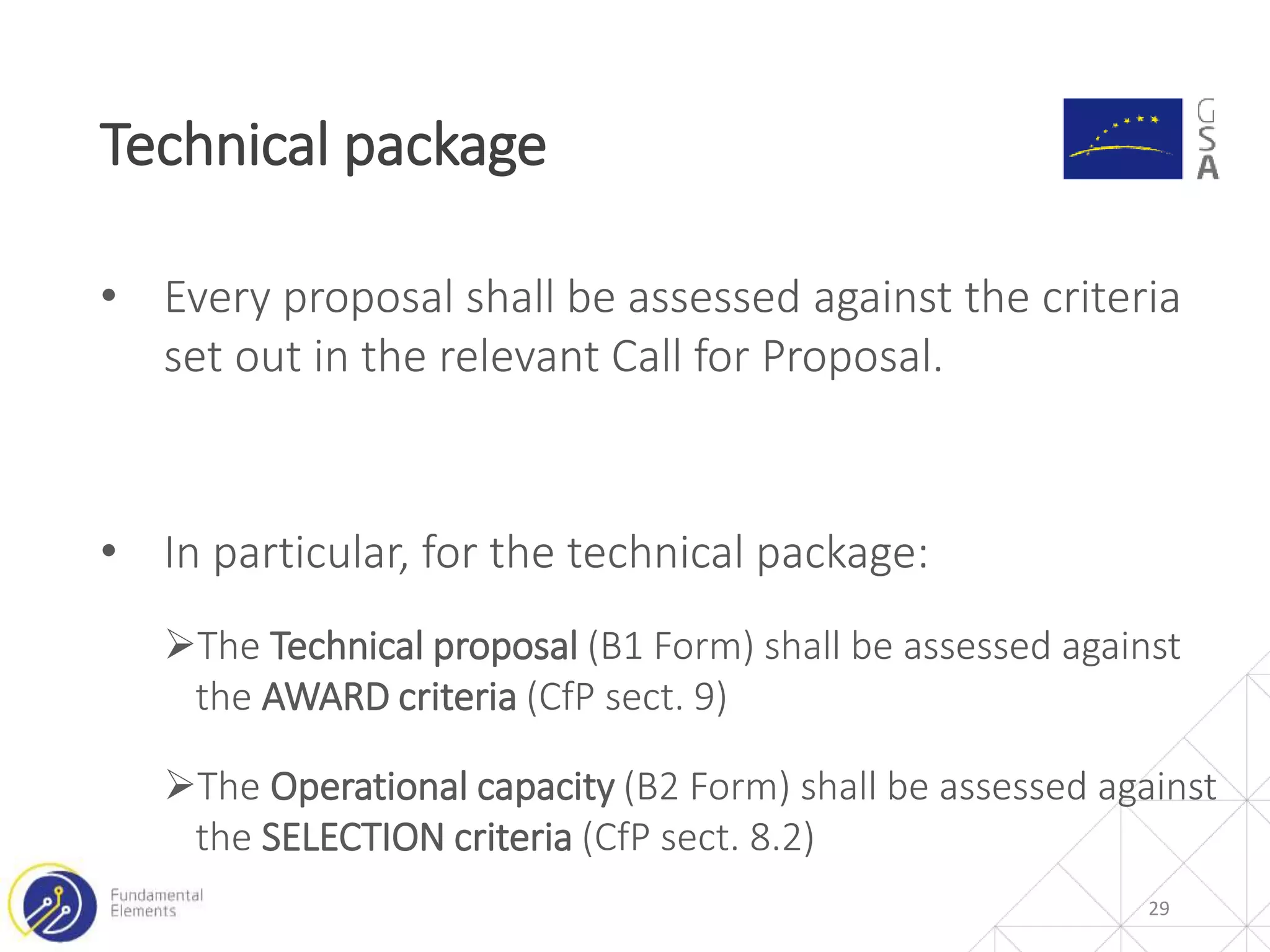 29
Technical package
• Every proposal shall be assessed against the criteria
set out in the relevant Call for Proposal.
• In particular, for the technical package:
The Technical proposal (B1 Form) shall be assessed against
the AWARD criteria (CfP sect. 9)
The Operational capacity (B2 Form) shall be assessed against
the SELECTION criteria (CfP sect. 8.2)
 