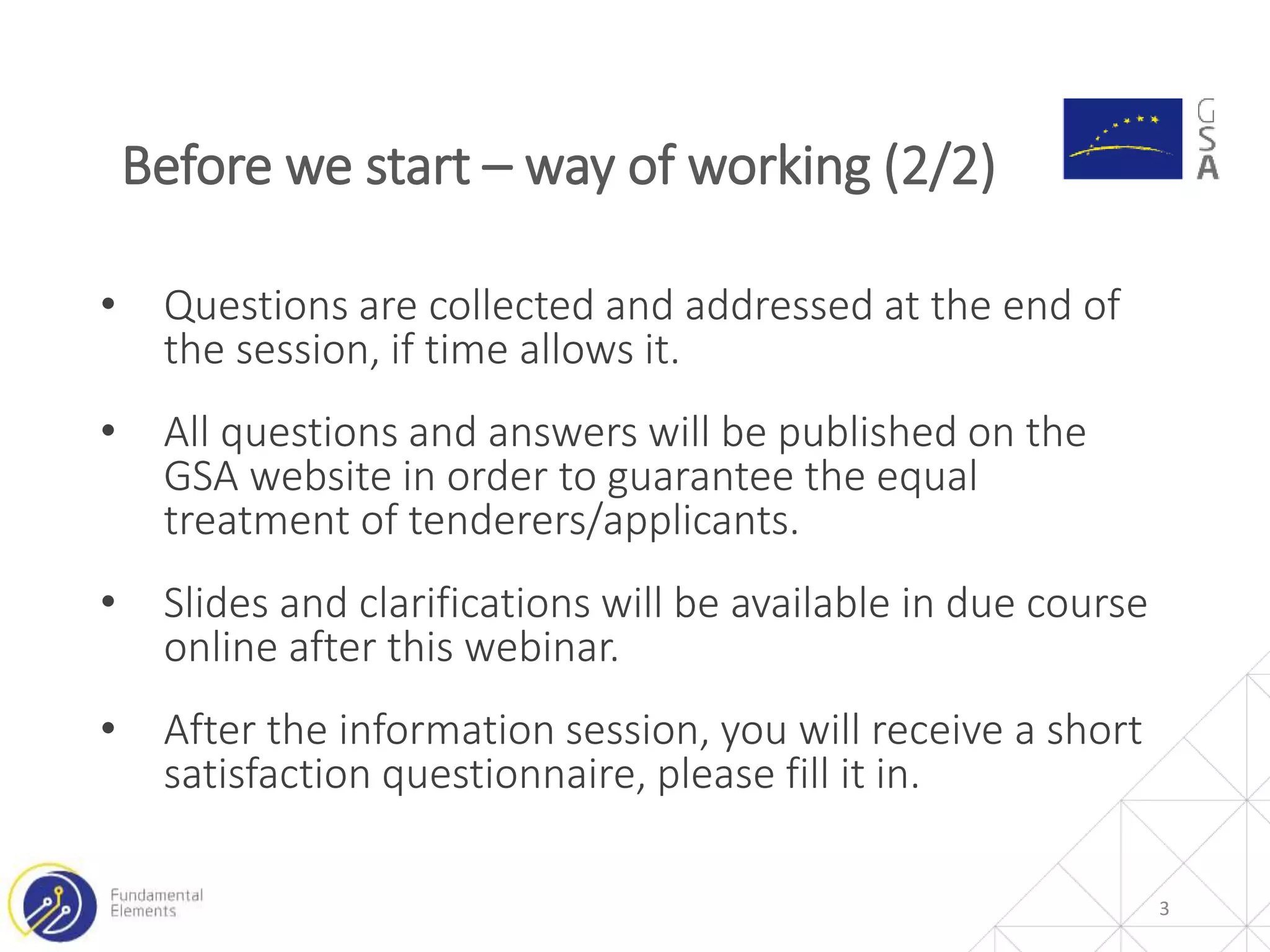• Questions are collected and addressed at the end of
the session, if time allows it.
• All questions and answers will be published on the
GSA website in order to guarantee the equal
treatment of tenderers/applicants.
• Slides and clarifications will be available in due course
online after this webinar.
• After the information session, you will receive a short
satisfaction questionnaire, please fill it in.
3
Before we start – way of working (2/2)
 