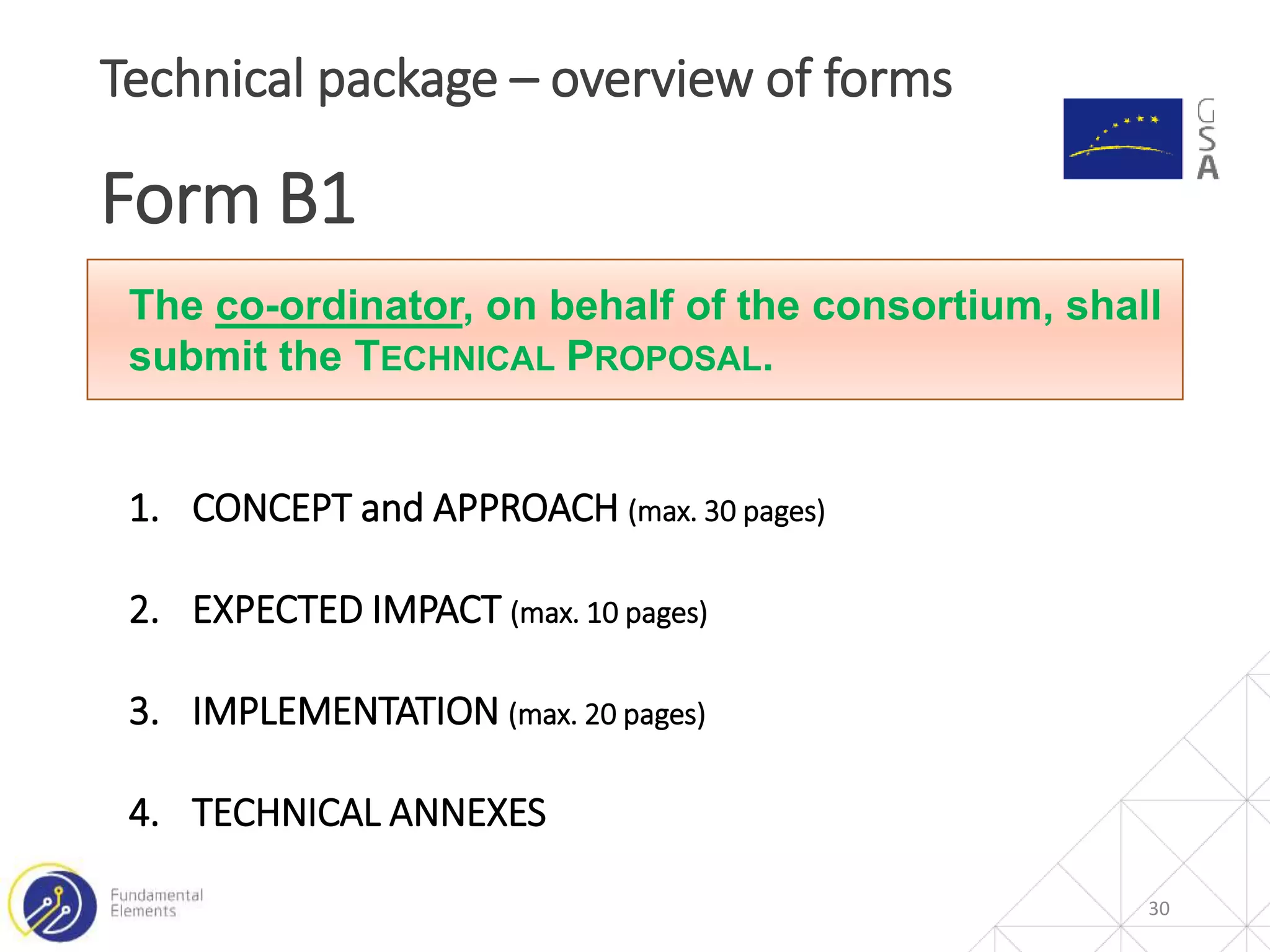 30
Technical package – overview of forms
Form B1
The co-ordinator, on behalf of the consortium, shall
submit the TECHNICAL PROPOSAL.
1. CONCEPT and APPROACH (max. 30 pages)
2. EXPECTED IMPACT (max. 10 pages)
3. IMPLEMENTATION (max. 20 pages)
4. TECHNICAL ANNEXES
 