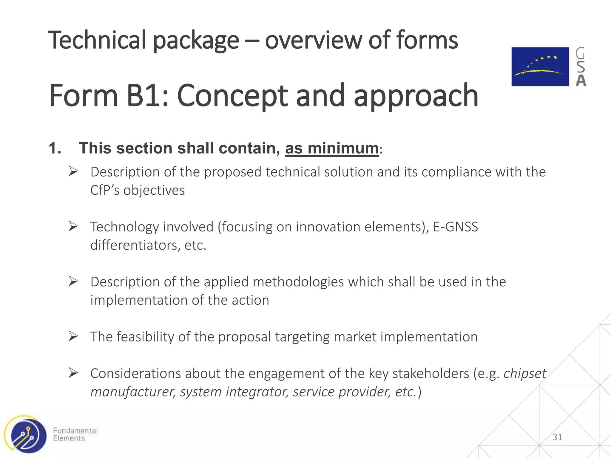 1. This section shall contain, as minimum:
 Description of the proposed technical solution and its compliance with the
CfP’s objectives
 Technology involved (focusing on innovation elements), E-GNSS
differentiators, etc.
 Description of the applied methodologies which shall be used in the
implementation of the action
 The feasibility of the proposal targeting market implementation
 Considerations about the engagement of the key stakeholders (e.g. chipset
manufacturer, system integrator, service provider, etc.)
31
Technical package – overview of forms
Form B1: Concept and approach
 