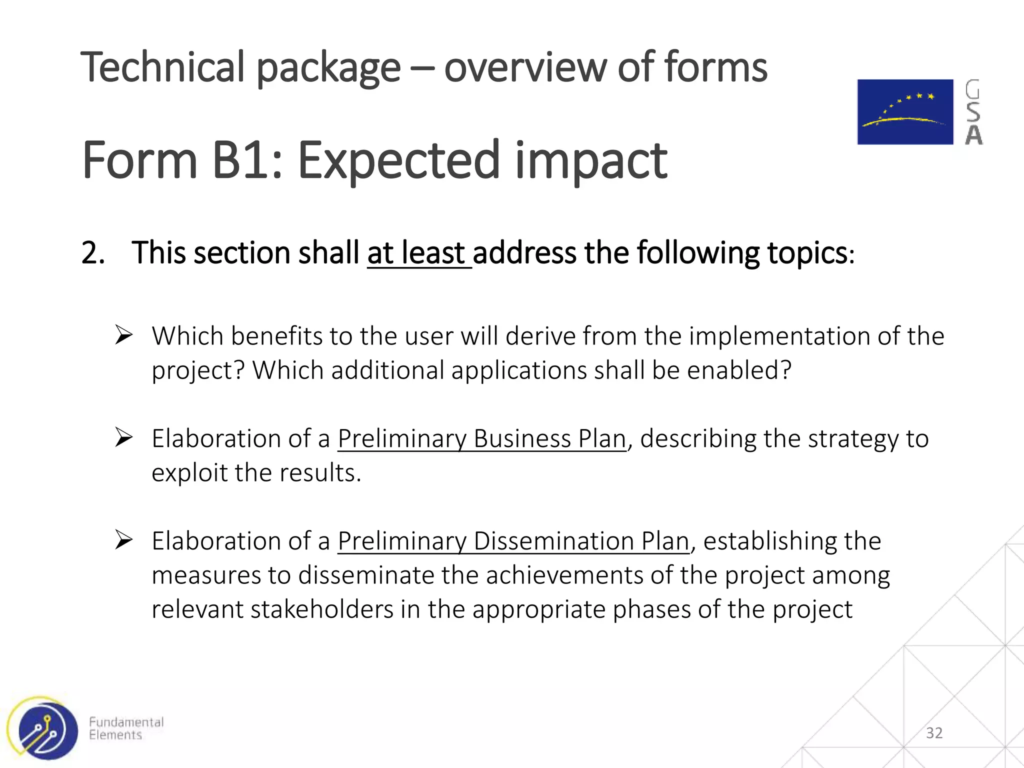 32
Technical package – overview of forms
Form B1: Expected impact
2. This section shall at least address the following topics:
 Which benefits to the user will derive from the implementation of the
project? Which additional applications shall be enabled?
 Elaboration of a Preliminary Business Plan, describing the strategy to
exploit the results.
 Elaboration of a Preliminary Dissemination Plan, establishing the
measures to disseminate the achievements of the project among
relevant stakeholders in the appropriate phases of the project
 