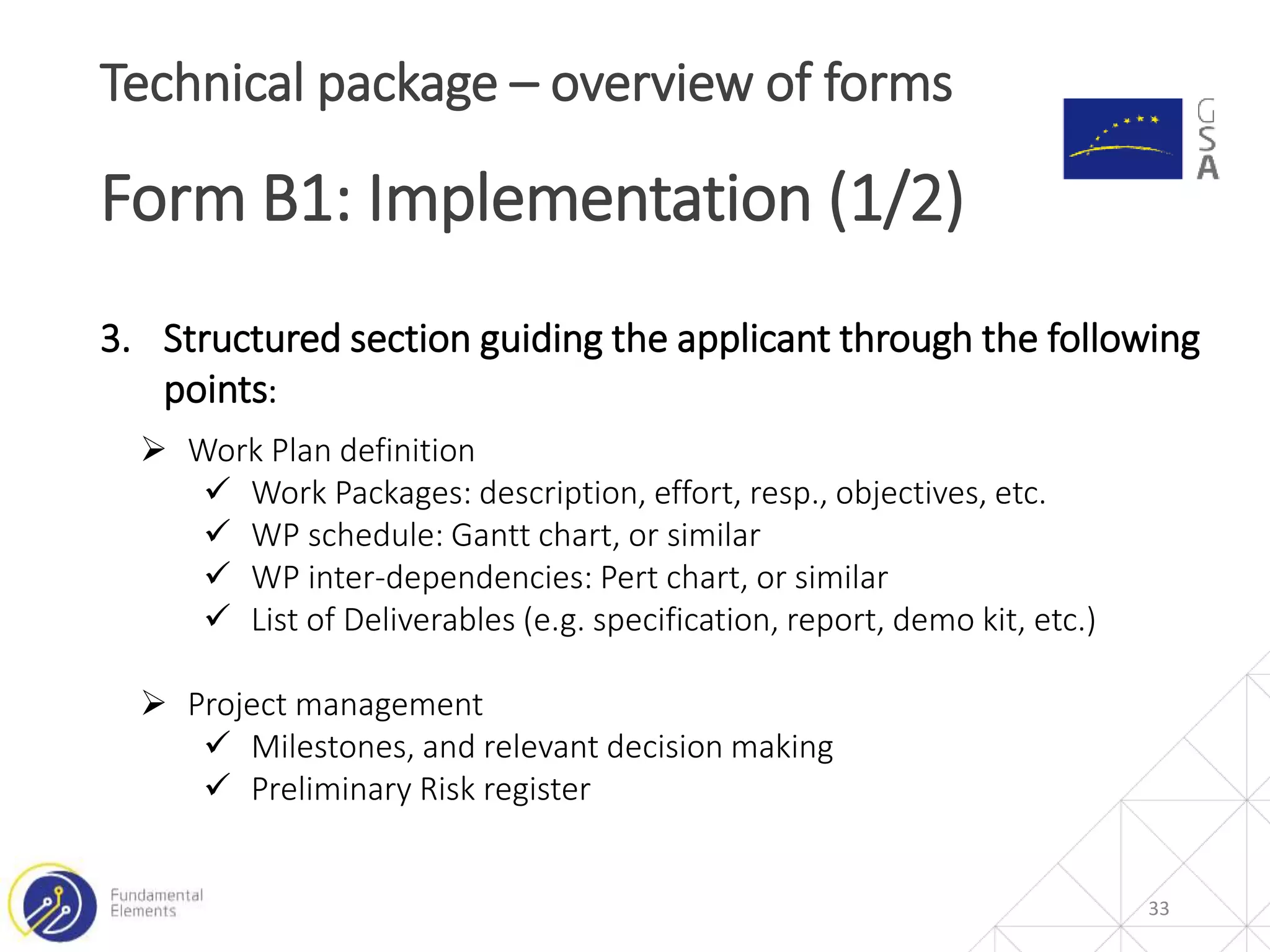 33
Technical package – overview of forms
Form B1: Implementation (1/2)
3. Structured section guiding the applicant through the following
points:
 Work Plan definition
 Work Packages: description, effort, resp., objectives, etc.
 WP schedule: Gantt chart, or similar
 WP inter-dependencies: Pert chart, or similar
 List of Deliverables (e.g. specification, report, demo kit, etc.)
 Project management
 Milestones, and relevant decision making
 Preliminary Risk register
 