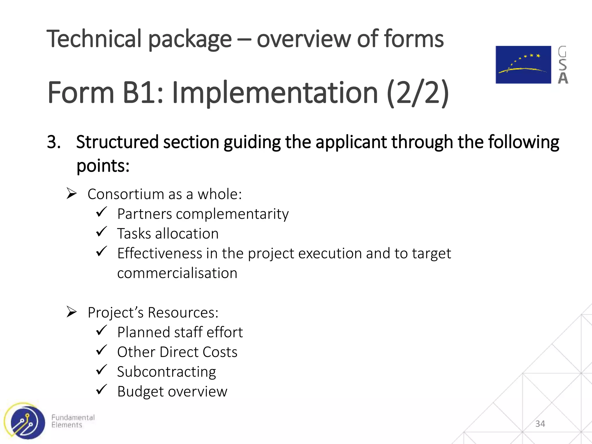 34
Technical package – overview of forms
Form B1: Implementation (2/2)
3. Structured section guiding the applicant through the following
points:
 Consortium as a whole:
 Partners complementarity
 Tasks allocation
 Effectiveness in the project execution and to target
commercialisation
 Project’s Resources:
 Planned staff effort
 Other Direct Costs
 Subcontracting
 Budget overview
 