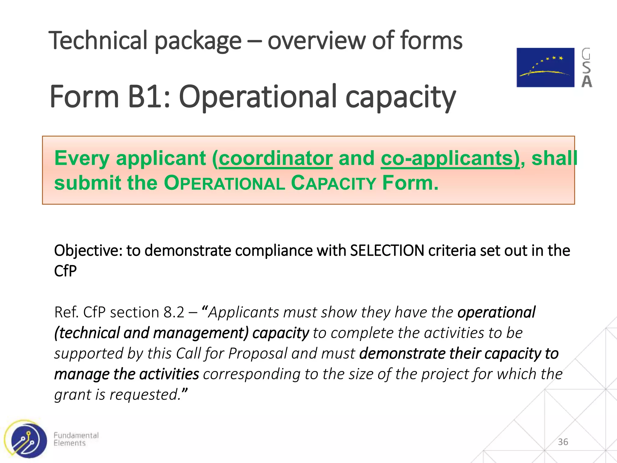36
Technical package – overview of forms
Form B1: Operational capacity
Every applicant (coordinator and co-applicants), shall
submit the OPERATIONAL CAPACITY Form.
Objective: to demonstrate compliance with SELECTION criteria set out in the
CfP
Ref. CfP section 8.2 – “Applicants must show they have the operational
(technical and management) capacity to complete the activities to be
supported by this Call for Proposal and must demonstrate their capacity to
manage the activities corresponding to the size of the project for which the
grant is requested.”
 