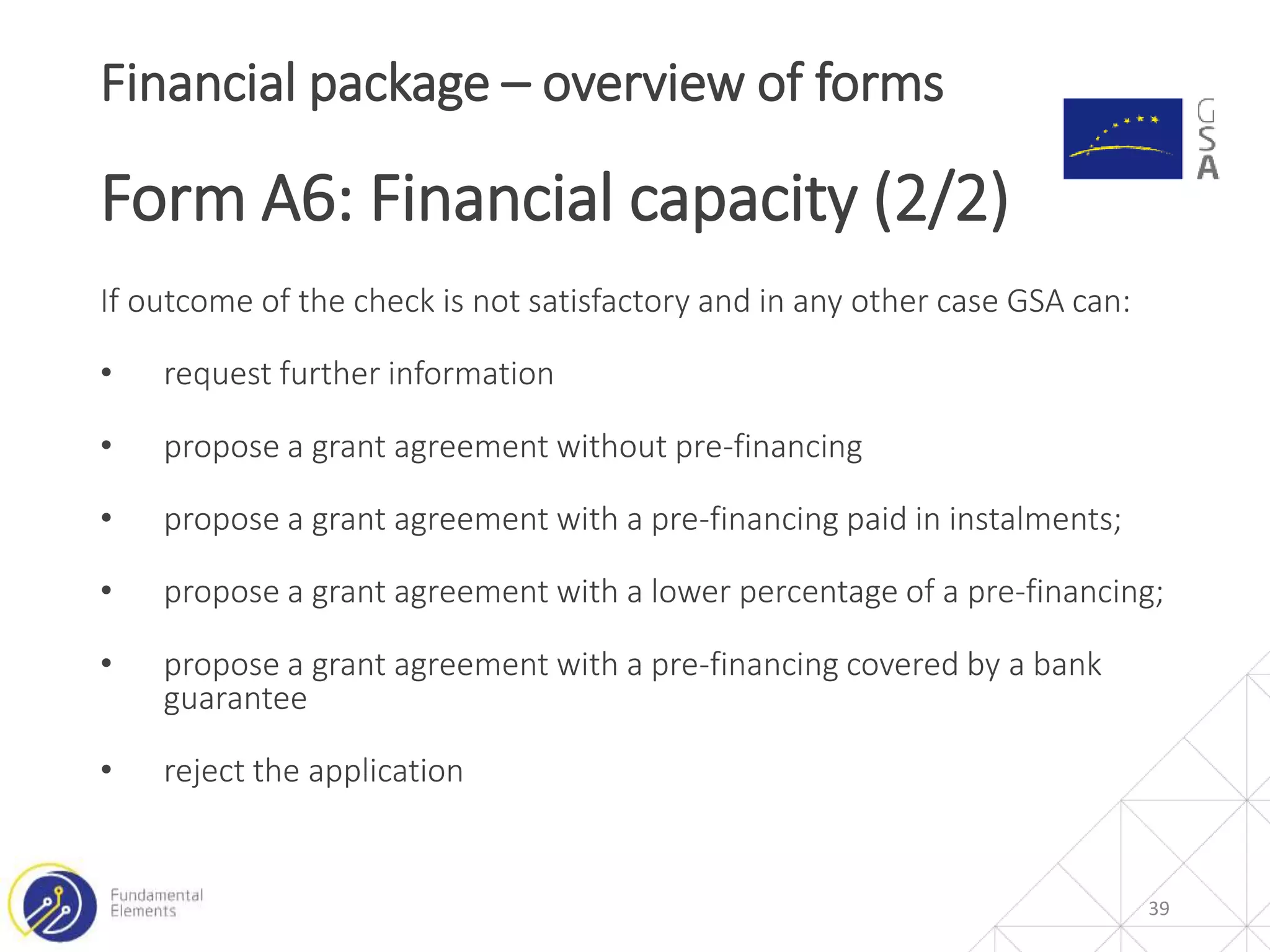 If outcome of the check is not satisfactory and in any other case GSA can:
• request further information
• propose a grant agreement without pre-financing
• propose a grant agreement with a pre-financing paid in instalments;
• propose a grant agreement with a lower percentage of a pre-financing;
• propose a grant agreement with a pre-financing covered by a bank
guarantee
• reject the application
39
Financial package – overview of forms
Form A6: Financial capacity (2/2)
 