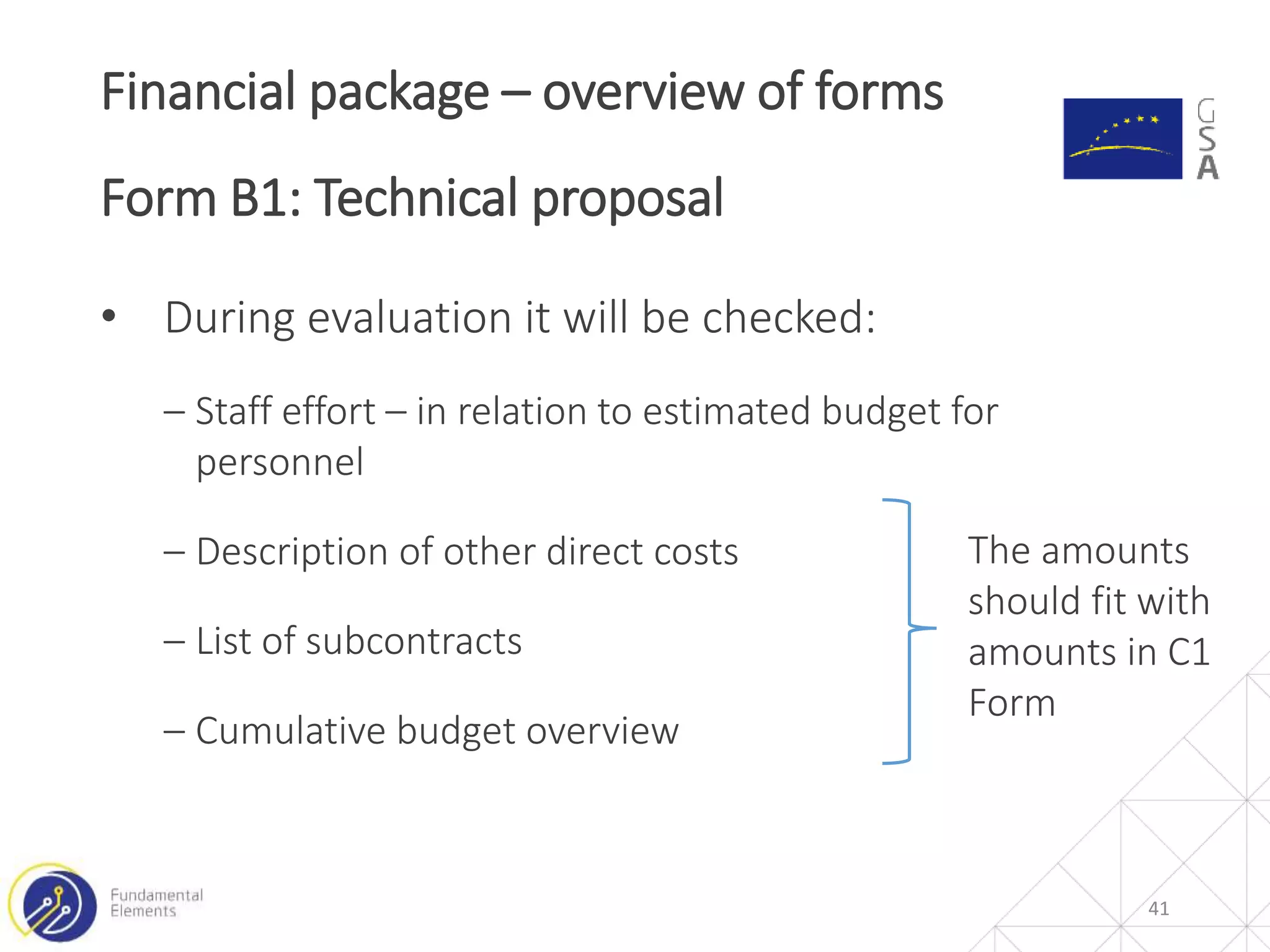 • During evaluation it will be checked:
‒ Staff effort – in relation to estimated budget for
personnel
‒ Description of other direct costs
‒ List of subcontracts
‒ Cumulative budget overview
Financial package – overview of forms
Form B1: Technical proposal
41
The amounts
should fit with
amounts in C1
Form
 