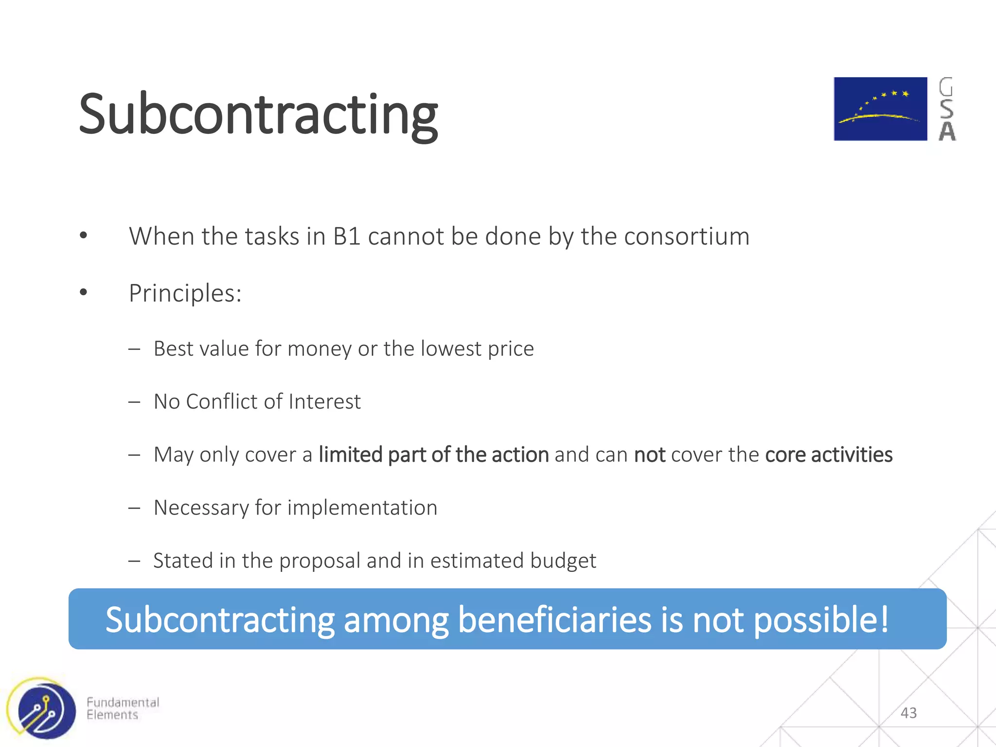 • When the tasks in B1 cannot be done by the consortium
• Principles:
‒ Best value for money or the lowest price
‒ No Conflict of Interest
‒ May only cover a limited part of the action and can not cover the core activities
‒ Necessary for implementation
‒ Stated in the proposal and in estimated budget
Subcontracting among beneficiaries is not possible!
Subcontracting
43
 