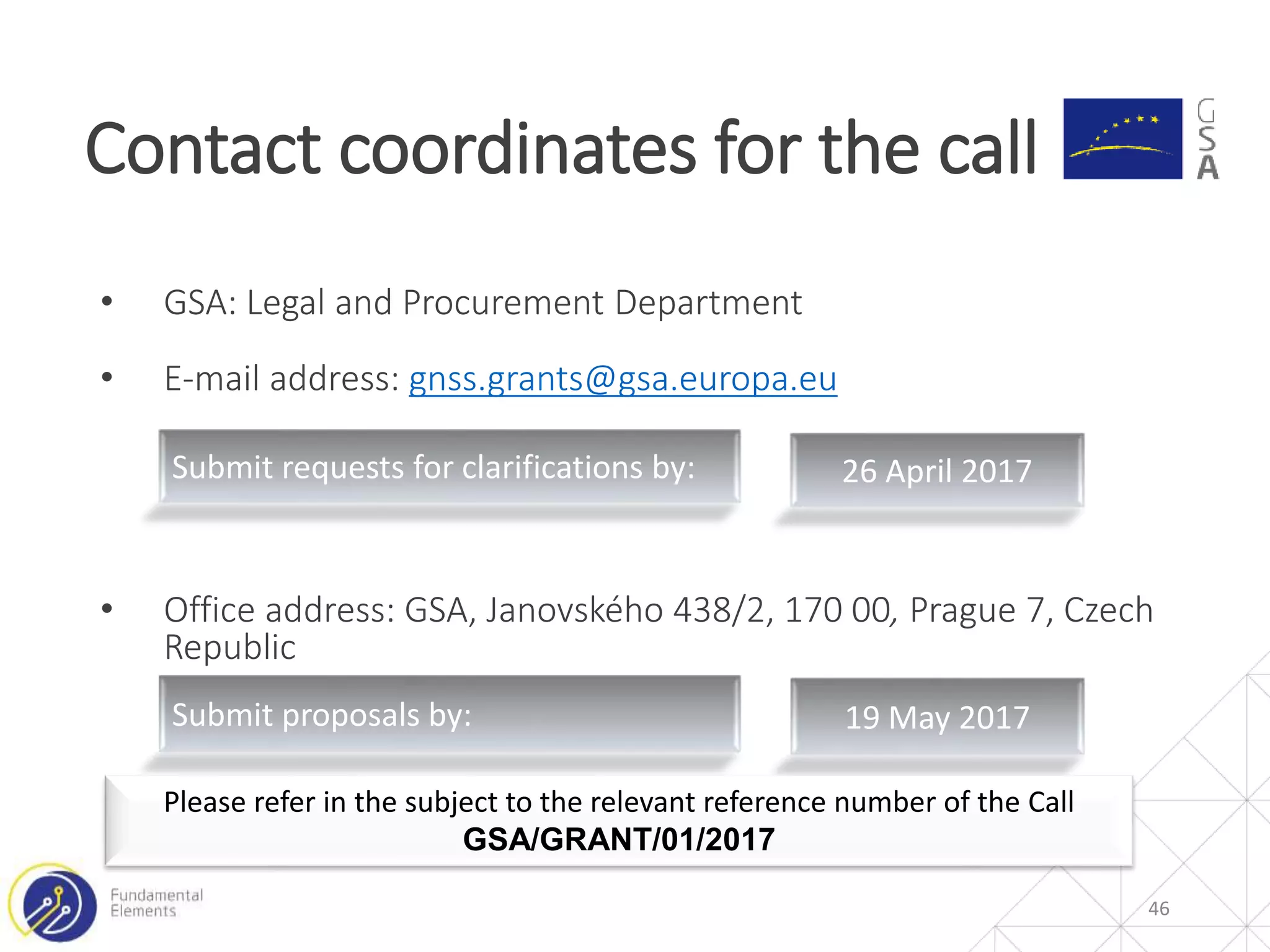 • GSA: Legal and Procurement Department
• E-mail address: gnss.grants@gsa.europa.eu
• Office address: GSA, Janovského 438/2, 170 00, Prague 7, Czech
Republic
Contact coordinates for the call
46
Submit requests for clarifications by: 26 April 2017
Submit proposals by: 19 May 2017
Please refer in the subject to the relevant reference number of the Call
GSA/GRANT/01/2017
 