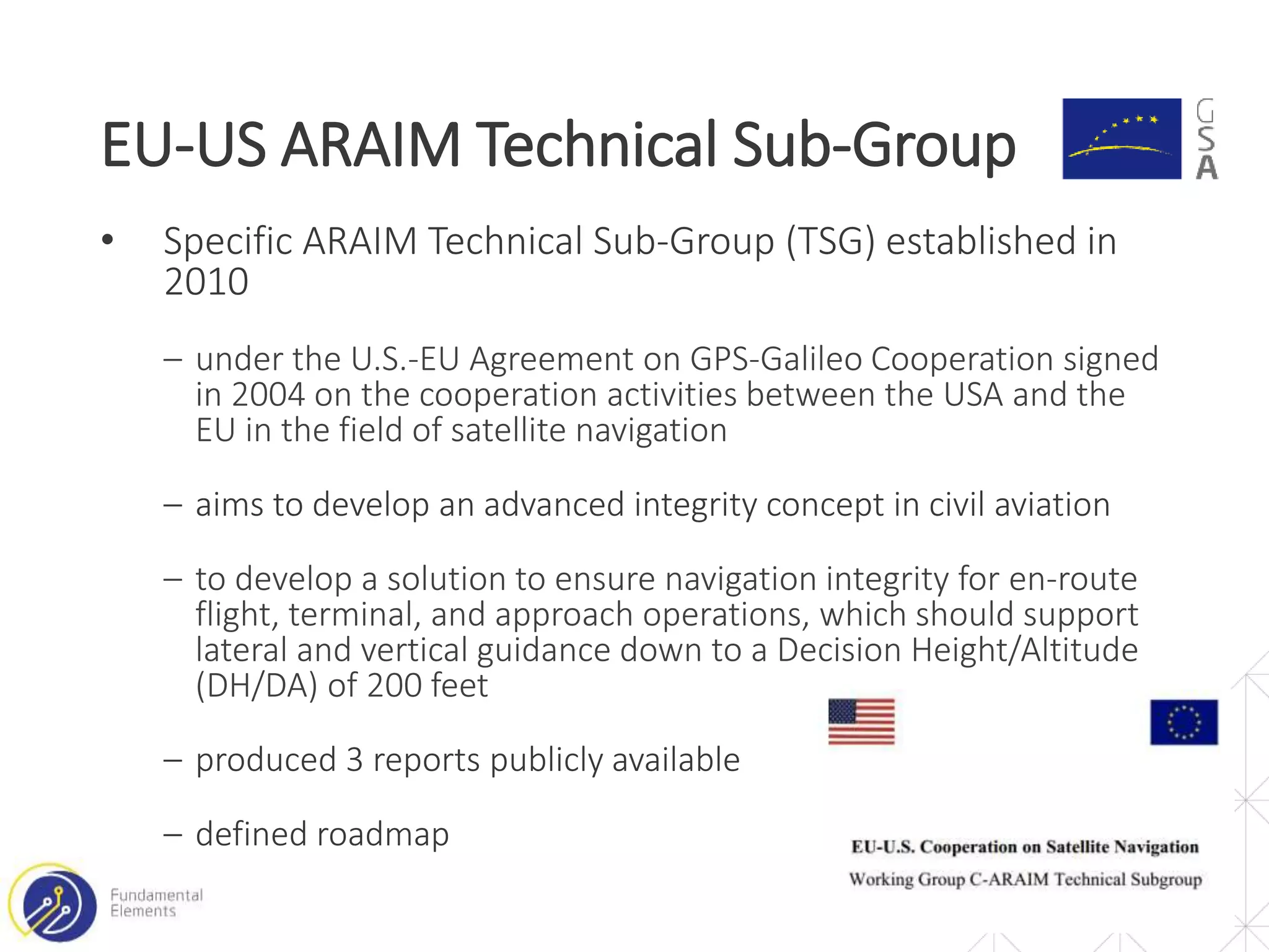 • Specific ARAIM Technical Sub-Group (TSG) established in
2010
‒ under the U.S.-EU Agreement on GPS-Galileo Cooperation signed
in 2004 on the cooperation activities between the USA and the
EU in the field of satellite navigation
‒ aims to develop an advanced integrity concept in civil aviation
‒ to develop a solution to ensure navigation integrity for en-route
flight, terminal, and approach operations, which should support
lateral and vertical guidance down to a Decision Height/Altitude
(DH/DA) of 200 feet
‒ produced 3 reports publicly available
‒ defined roadmap
EU-US ARAIM Technical Sub-Group
5
 