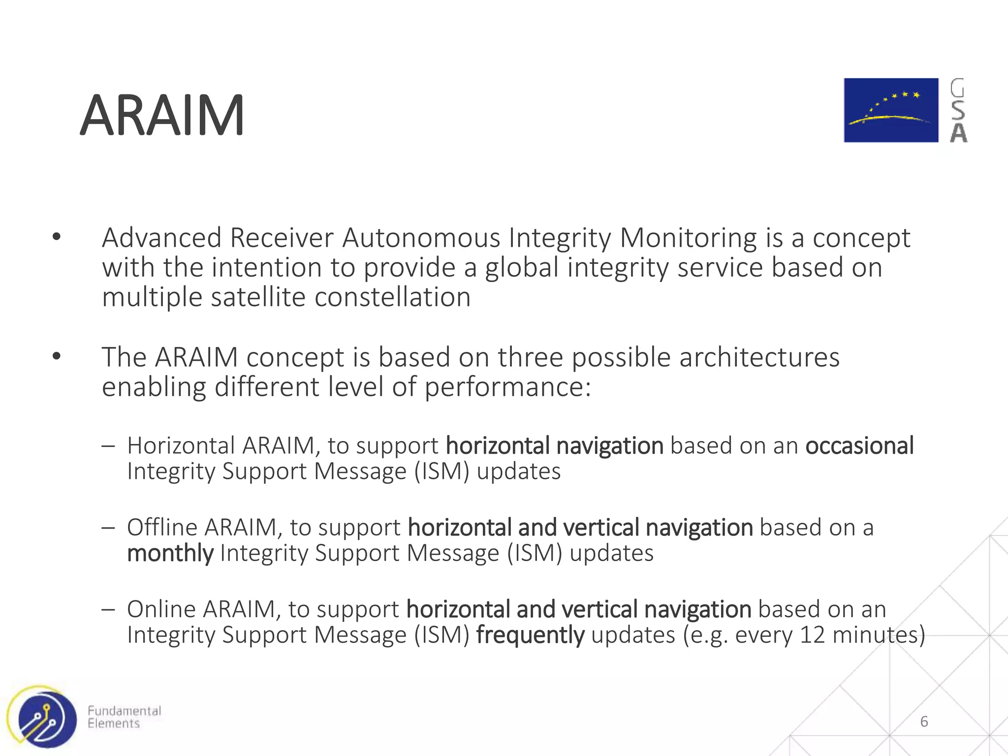 • Advanced Receiver Autonomous Integrity Monitoring is a concept
with the intention to provide a global integrity service based on
multiple satellite constellation
• The ARAIM concept is based on three possible architectures
enabling different level of performance:
‒ Horizontal ARAIM, to support horizontal navigation based on an occasional
Integrity Support Message (ISM) updates
‒ Offline ARAIM, to support horizontal and vertical navigation based on a
monthly Integrity Support Message (ISM) updates
‒ Online ARAIM, to support horizontal and vertical navigation based on an
Integrity Support Message (ISM) frequently updates (e.g. every 12 minutes)
ARAIM
6
 