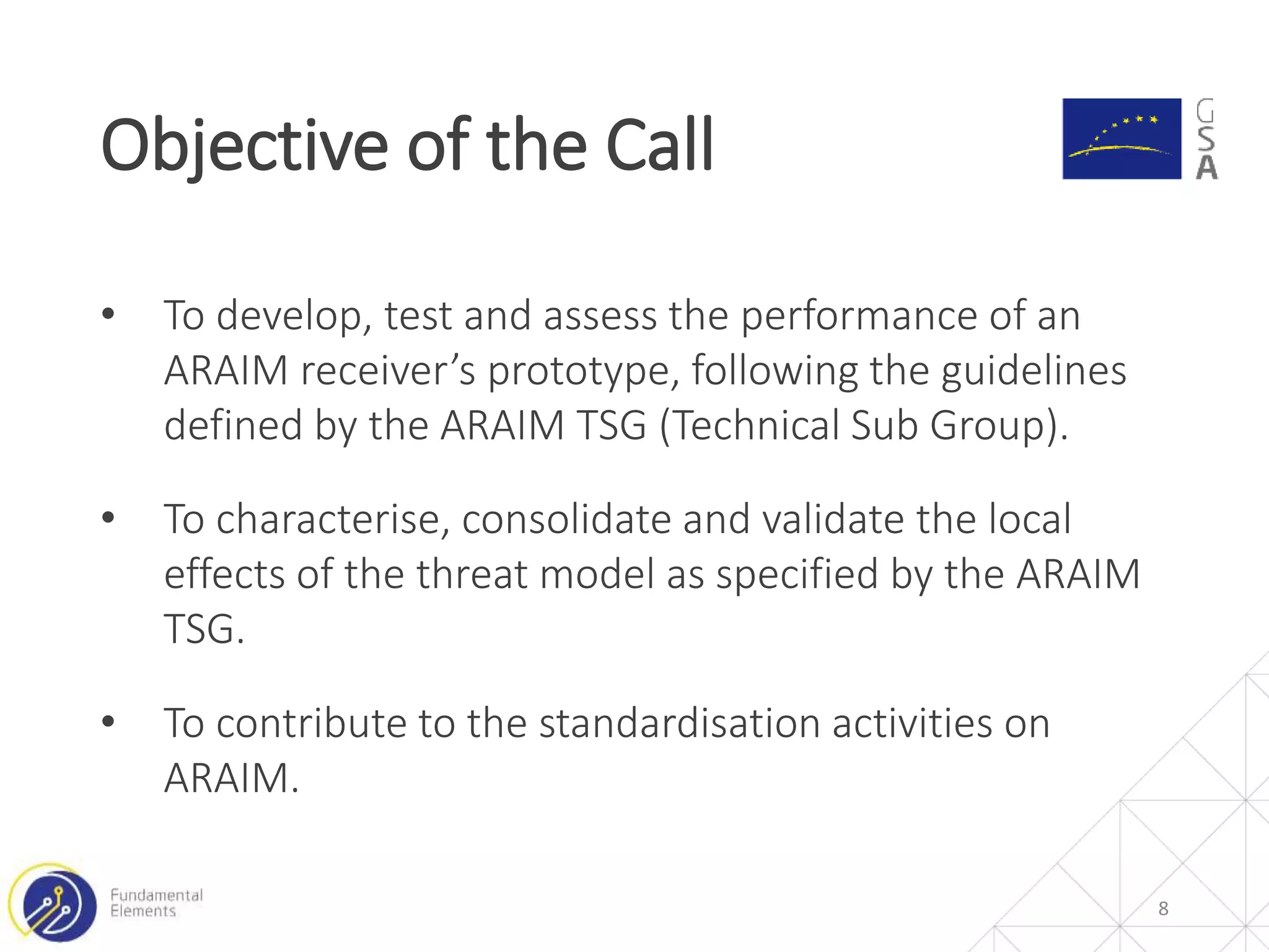 • To develop, test and assess the performance of an
ARAIM receiver’s prototype, following the guidelines
defined by the ARAIM TSG (Technical Sub Group).
• To characterise, consolidate and validate the local
effects of the threat model as specified by the ARAIM
TSG.
• To contribute to the standardisation activities on
ARAIM.
Objective of the Call
8
 