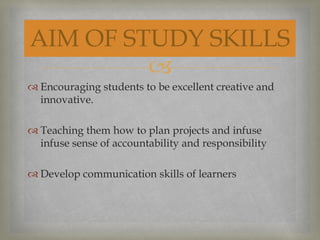 
 Encouraging students to be excellent creative and
innovative.
 Teaching them how to plan projects and infuse
infuse sense of accountability and responsibility
 Develop communication skills of learners
AIM OF STUDY SKILLS
 