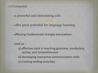 
 Computer
- a powerful and stimulating aids
- offer great potential for language learning
- effecting fundamental changes everywhere
- used as :
a) effective tools in teaching grammar, vocabulary,
syntax, and comprehension
b) developing interactive communication skills
c) creating writing activities.
 