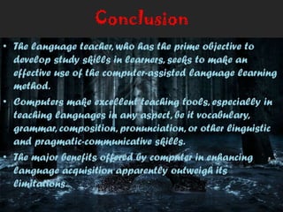 Conclusion
• The language teacher, who has the prime objective to
develop study skills in learners, seeks to make an
effective use of the computer-assisted language learning
method.
• Computers make excellent teaching tools, especially in
teaching languages in any aspect, be it vocabulary,
grammar, composition, pronunciation, or other linguistic
and pragmatic-communicative skills.
• The major benefits offered by computer in enhancing
language acquisition apparently outweigh its
limitations.
 