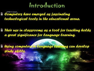 Introduction
Computers have emerged as fascinating
technological tools in the educational arena.
Their use in classrooms as a tool for teaching holds
a great significance for language learning.
Using computers in language learning can develop
study skills.
 