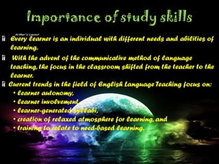 Importance of study skills
Every learner is an individual with different needs and abilities of
learning.
With the advent of the communicative method of language
teaching, the focus in the classroom shifted from the teacher to the
learner.
Current trends in the field of English Language Teaching focus on:
• learner autonomy,
• learner involvement,
• learner-generated syllabi,
• creation of relaxed atmosphere for learning, and
• training to relate to need-based learning.
 