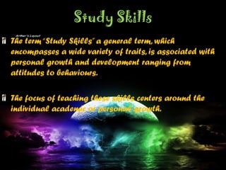 Study Skills
The term“Study Skills”a general term, which
encompasses a wide variety of traits, is associated with
personal growth and development ranging from
attitudes to behaviours.
The focus of teaching these skills centers around the
individual academic or personal growth.
 