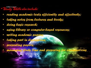 •StudySkills also include:
• reading academic texts efficiently and effectively;
• taking notes from lectures and books;
• doing basic research;
• using library or computer-based resources;
• writing academic papers;
• taking part in discussions;
• presenting papers;
• managing study time and preparing for examinations
 