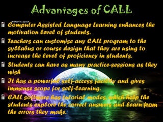 Advantages of CALL
Computer Assisted Language Learning enhances the
motivation level of students.
Teachers can customise any CALL program to the
syllabus or course design that they are using to
increase the level of proficiency in students.
Students can have as many practice-sessions as they
wish
It has a powerful self-access facility and gives
immense scope for self-learning.
CALL software has tutorial modes, which help the
students explore the correct answers and learn from
the errors they make.
 