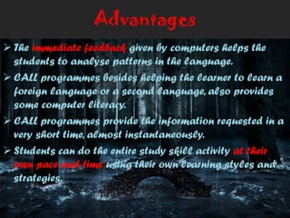 Advantages
 The immediate feedback given by computers helps the
students to analyse patterns in the language.
 CALL programmes besides helping the learner to learn a
foreign language or a second language, also provides
some computer literacy.
 CALL programmes provide the information requested in a
very short time, almost instantaneously.
 Students can do the entire study skill activity at their
own pace and time using their own learning styles and
strategies.
 