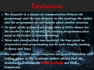 Limitations
 The computer is a means of communication between the
programmer and the user. However in this analogy, the author
and the programmer do not mostly share similar concerns.
 In most of the software packages, there is little chance for
the teacher to add or modify the existing programmes since
most of its locked to prevent pirating.
 Those who develop their own material, the time spent on
preparation and programming can be quite lengthy running
to hours and days.
 The rapidity with which computer integrated activities and
taking place in the academic sphere shows that the
drawbacks found in the CALL methods are only
temporary.
 
