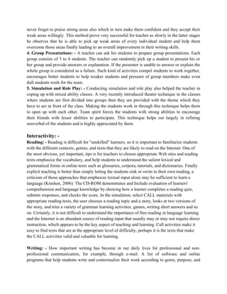 never forget to praise strong areas also which in turn make them confident and they accept their
weak areas willingly. This method prove very successful for teacher as slowly in the latter stages
he observes that he is able to pick up weak areas of every individual student and help them
overcome those areas finally leading to an overall improvement in their writing skills.
4. Group Presentations: - A teacher can ask his students to prepare group presentations. Each
group consists of 3 to 4 students. The teacher can randomly pick up a student to present his or
her group and provide answers or explanation. If the presenter is unable to answer or explain the
whole group is considered as a failure. Such kind of activities compel students to work together,
encourages better students to help weaker students and pressure of group members make even
dull students work for the team.
5. Simulation and Role Play: - Conducting simulation and role play also helped the teacher in
coping up with mixed ability classes. A very recently introduced theater technique in the classes
where students are first divided into groups then they are provided with the theme which they
have to act in front of the class. Making the students work in through this technique helps them
to open up with each other. Team spirit forces the students with strong abilities to encourage
their friends with lesser abilities to participate. This technique helps out largely in refining
nonverbal of the students and is highly appreciated by them.
Interactivity: -
Reading: - Reading is difficult for "unskilled" learners, so it is important to familiarize students
with the different contexts, genres, and texts that they are likely to read on the Internet. One of
the most obvious, yet important, tips is for teachers to choose appropriate Web sites and reading
texts emphasize the vocabulary, and help students to understand the salient lexical and
grammatical forms in online texts such as glossaries, corpora, tutorials, and dictionaries. Finally
explicit teaching is better than simply letting the students sink or swim in their own reading, a
criticism of those approaches that emphasize textual input alone may be sufficient to learn a
language (Krashen, 2006). The CD-ROM demonstrates and Include evaluation of learners'
comprehension and language knowledge by showing how a learner completes a reading quiz,
submits responses, and checks the score. In the simulation, select CALL materials with
appropriate reading texts, the user chooses a reading topic and a story, looks at two versions of
the story, and tries a variety of grammar learning activities, games, writing short answers and so
on. Certainly, it is not difficult to understand the importance of free reading in language learning
and the Internet is an abundant source of reading input that usually may or may not require direct
instruction, which appears to be the key aspect of teaching and learning. Call activities make it
easy to find texts that are at the appropriate level of difficulty, perhaps it is the texts that make
the CALL activities valid and valuable for learning.
Writing: - How important writing has become in our daily lives for professional and non-
professional communication, for example, through e-mail. A list of software and online
programs that help students write and contextualize their work according to genre, purpose, and
 