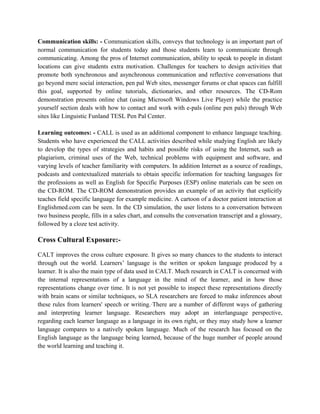 Communication skills: - Communication skills, conveys that technology is an important part of
normal communication for students today and those students learn to communicate through
communicating. Among the pros of Internet communication, ability to speak to people in distant
locations can give students extra motivation. Challenges for teachers to design activities that
promote both synchronous and asynchronous communication and reflective conversations that
go beyond mere social interaction, pen pal Web sites, messenger forums or chat spaces can fulfill
this goal, supported by online tutorials, dictionaries, and other resources. The CD-Rom
demonstration presents online chat (using Microsoft Windows Live Player) while the practice
yourself section deals with how to contact and work with e-pals (online pen pals) through Web
sites like Linguistic Funland TESL Pen Pal Center.
Learning outcomes: - CALL is used as an additional component to enhance language teaching.
Students who have experienced the CALL activities described while studying English are likely
to develop the types of strategies and habits and possible risks of using the Internet, such as
plagiarism, criminal uses of the Web, technical problems with equipment and software, and
varying levels of teacher familiarity with computers. In addition Internet as a source of readings,
podcasts and contextualized materials to obtain specific information for teaching languages for
the professions as well as English for Specific Purposes (ESP) online materials can be seen on
the CD-ROM. The CD-ROM demonstration provides an example of an activity that explicitly
teaches field specific language for example medicine. A cartoon of a doctor patient interaction at
Englishmed.com can be seen. In the CD simulation, the user listens to a conversation between
two business people, fills in a sales chart, and consults the conversation transcript and a glossary,
followed by a cloze test activity.
Cross Cultural Exposure:-
CALT improves the cross culture exposure. It gives so many chances to the students to interact
through out the world. Learners’ language is the written or spoken language produced by a
learner. It is also the main type of data used in CALT. Much research in CALT is concerned with
the internal representations of a language in the mind of the learner, and in how those
representations change over time. It is not yet possible to inspect these representations directly
with brain scans or similar techniques, so SLA researchers are forced to make inferences about
these rules from learners' speech or writing. There are a number of different ways of gathering
and interpreting learner language. Researchers may adopt an interlanguage perspective,
regarding each learner language as a language in its own right, or they may study how a learner
language compares to a natively spoken language. Much of the research has focused on the
English language as the language being learned, because of the huge number of people around
the world learning and teaching it.
 