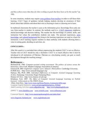 and they achieve more than they do when working on goals that have been set by the teacher" (p.
104).
In some situations, students may require extra guidance from teachers in order to self direct their
learning. CALT Types of guidance include helping students develop an awareness of their
beliefs about their abilities and about their role in choosing to learn or choosing not to learn.
In traditional classrooms the teacher is seen as the information giver. Knowledge flows only one
way from teacher to student. In contrast, the methods used in a CALT classroom emphasize
shared knowledge and decision making. The teacher has the knowledge of content, skills, and
instruction but values the contribution students can make. The personal experiences, prior
knowledge, and cultural background they bring to the learning experience are used as a basis for
instruction. CALT teaching requires teachers to share authority with students allowing them a
voice in setting goals, deciding on activities, etc.
CONCLUSION:-
After this search it is concluded that without empowering the students CALT is not so effective.
Teacher role in CALT should be only a facilitator. CALT is so much effective that it must be
introduced in all institutions of Pakistan. Pakistan as a developing country can gain so much
development through this teaching strategy.
References: -
Breland,H.M. 1996. Computer-assisted writing assessment: The politics of science versus the
humanities. New-York: Modern Language Association of America.
Esteras,S.R. 2003. English for computer users. Infotech: Third edition. Cambridge University.
EUROCALL – http://www.eurocall-languages.org/
Hartoyo, Ma, Ph.D. 2006. Individual Differences in Computer Assisted Language Learning
(CALL). Semarang: Universitas Negeri Semarang Press.
History of CALL - http://www.history-of-call.org/
Kiliçkaya, Ferit. 2007. The Effect of Computer Assisted Language Learning on Turkisk
Learners’ Achievement on The TOEFL Exam.
(Mary Anne Hess, http://www.weac.org/Home/Parents_Community/differ.aspx
Longman English Interactive www.esl.net/englishinteractive_34.html
Adult Learning Activities www.cdlponline.org/ http://www.planetenglish.com
(DIWE 7) www.daedalus.com www.writefix.com/ www.tellmemore.com
Connected Speech, http://www.masterspokenenglish.com/index.html
www.linguistic-funland.com www.englishmed.com/
 