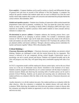Error analysis: - Computer database can be used by teacher to classify and differentiate the type
of general error and error on account of the influence of the first language. A computer can
analyze the specific mistakes that students made and can react in different way from the usual
teacher which make students able to make self correction and understand the principle behind the
correct solution. (Ravichandran, 2007)
Guided and repetitive practice: - Students have freedom of expression within certain bounds that
programmers create such as grammar, vocabulary etc. They can repeat the course they want to
master as many as they wish. According to Ikeda (1999) in Kiliçkaya (2007) drill type CALL
materials are suitable for repetitive practices which enable students to learn concepts and key
elements in a subject area.
Pre-determined to process syllabus:- Computer enhances the learning process from a pre-
determined syllabus to an emerging or process syllabus. For example a monotonous paper
exercise of “fill in the blanks” type can be made more exciting on the screen in the self access
mode and students can select their own material. Therefore CALT facilitates the synthesis of the
pre planned syllabus and learner syllabuses “through a decision making process undertaken by
teacher and learners together” (Breen 1986 in Ravichandran 2000).
Critical thinking: -
Classroom Discussion and Debates: - Classroom discussion and debates can promote critical
thinking. Students are challenged to deal with the tension between the two arguments. This
tension is believed to be one component driving critical thought. Controversial issues in
psychology can ask to search, present and discuss. Students will respond favorably and as the
class will progress over time, they will report being more comfortable arguing both sides of an
issue.
In CALT a negotiation model could be employed to discuss certain topics, such as the use of heat
versus ice or the use of ultrasound versus electric stimulation in the treatment of an injury.
Students could be assigned to defend the use of a certain treatment with the help of computer or
internet research. Debate and observing the reasoning skills of another person can be used to
promote Critical Thinking. Students can be paired and reasoning tasks are administered. One
student performs an evaluation while the others in the class observe. Classroom discussion can
then follow.
Another alternative is to divide students into pairs. One student performs an evaluation while the
other observes. After the evaluation is completed, the students discuss with each other the
evaluation. While observing, the student can write down any questions or topics to discuss after
the evaluation, providing the student an opportunity to ask why certain evaluation methods were
and were not used.
 