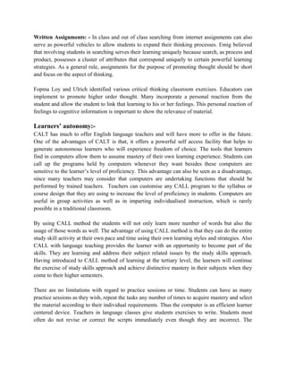 Written Assignments: - In class and out of class searching from internet assignments can also
serve as powerful vehicles to allow students to expand their thinking processes. Emig believed
that involving students in searching serves their learning uniquely because search, as process and
product, possesses a cluster of attributes that correspond uniquely to certain powerful learning
strategies. As a general rule, assignments for the purpose of promoting thought should be short
and focus on the aspect of thinking.
Fopma Loy and Ulrich identified various critical thinking classroom exercises. Educators can
implement to promote higher order thought. Many incorporate a personal reaction from the
student and allow the student to link that learning to his or her feelings. This personal reaction of
feelings to cognitive information is important to show the relevance of material.
Learners’ autonomy:-
CALT has much to offer English language teachers and will have more to offer in the future.
One of the advantages of CALT is that, it offers a powerful self access facility that helps to
generate autonomous learners who will experience freedom of choice. The tools that learners
find in computers allow them to assume mastery of their own learning experience. Students can
call up the programs held by computers whenever they want besides these computers are
sensitive to the learner’s level of proficiency. This advantage can also be seen as a disadvantage,
since many teachers may consider that computers are undertaking functions that should be
performed by trained teachers. Teachers can customise any CALL program to the syllabus or
course design that they are using to increase the level of proficiency in students. Computers are
useful in group activities as well as in imparting individualised instruction, which is rarely
possible in a traditional classroom.
By using CALL method the students will not only learn more number of words but also the
usage of those words as well. The advantage of using CALL method is that they can do the entire
study skill activity at their own pace and time using their own learning styles and strategies. Also
CALL with language teaching provides the learner with an opportunity to become part of the
skills. They are learning and address their subject related issues by the study skills approach.
Having introduced to CALL method of learning at the tertiary level, the learners will continue
the exercise of study skills approach and achieve distinctive mastery in their subjects when they
come to their higher semesters.
There are no limitations with regard to practice sessions or time. Students can have as many
practice sessions as they wish, repeat the tasks any number of times to acquire mastery and select
the material according to their individual requirements. Thus the computer is an efficient learner
centered device. Teachers in language classes give students exercises to write. Students most
often do not revise or correct the scripts immediately even though they are incorrect. The
 
