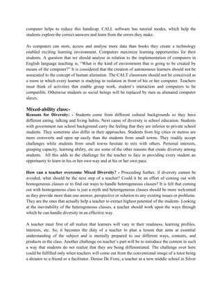 computer helps to reduce this handicap. CALL software has tutorial modes, which help the
students explore the correct answers and learn from the errors they make.
As computers can store, access and analyse more data than books they create a technology
enabled exciting learning environment. Computers maximize learning opportunities for their
students. A question that we should analyse in relation to the implementation of computers in
English language teaching is, “What is the kind of environment that is going to be created by
means of the computer?” It is considered that the creation of autonomous learners should not be
associated to the concept of human alienation. The CALT classroom should not be conceived as
a room in which every learner is studying in isolation in front of his or her computer. Teachers
must think of activities that enable group work, student’s interaction and computers to be
compatible. Otherwise students as social beings will be replaced by men as alienated computer
slaves.
Mixed-ability class:-
Reasons for Diversity: - Students come from different cultural backgrounds so they have
different eating, talking and living habits. Next cause of diversity is school education. Students
with government run school background carry the feeling that they are inferior to private school
students. They sometime also differ in their approaches. Students from big cities or metros are
more extroverts and open up easily than the students from small towns. They readily accept
challenges while students from small towns hesitate to mix with others. Personal interests,
grasping capacity, learning ability, etc are some of the other reasons that create diversity among
students. All this adds to the challenge for the teacher to face in providing every student an
opportunity to learn in his or her own way and at his or her own pace.
How can a teacher overcome Mixed Diversity? - Proceeding further, if diversity cannot be
avoided, what should be the next step of a teacher? Could it be an effort of coming out with
homogeneous classes or to find out ways to handle heterogeneous classes? It is felt that coming
out with homogeneous class is just a myth and heterogeneous classes should be more welcomed
as they provide more than one answer, perspective or solution to any existing issues or problems.
They are the ones that actually help a teacher to extract highest potential of the students. Looking
at the inevitability of the heterogeneous classes, a teacher should work upon the ways through
which he can handle diversity in an effective way.
A teacher must first of all realize that learners will vary in their readiness, learning profiles,
interests, etc. So, it becomes the duty of a teacher to plan a lesson that aims at essential
understanding of the subject and is mentally prepared to use different ways, contents, and
products in the class. Another challenge on teacher’s part will be to introduce the content in such
a way that students do not realize that they are being differentiated. The challenge over here
could be fulfilled only when teachers will come out from the conventional image of a tutor being
a dictator to a friend or a facilitator. Denise De Fiore, a teacher at a new middle school in Silver
 