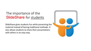 The importance of the
ݺߣShare for students
ݺߣShare gives students fun while presenting the
material instead of boring traditional methods. It
also allows students to share their presentations
with others in an easy way.
 